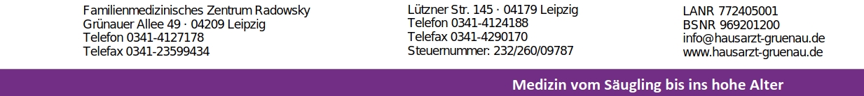 Familienmedizinisches Zentrum Radowsky Grünauer Allee 49 · 04209 Leipzig Telefon 0341-4127178 Telefax 0341-23599434 Lützner Str. 145 · 04179 Leipzig Telefon 0341-4124188 Telefax 0341-4290170 Steuernummer: 232/260/09787 LANR 772405001 BSNR 969201200 info@hausarzt-gruenau.de www.hausarzt-gruenau.de Medizin vom Säugling bis ins hohe Alter